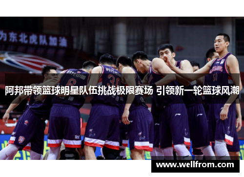 阿邦带领篮球明星队伍挑战极限赛场 引领新一轮篮球风潮